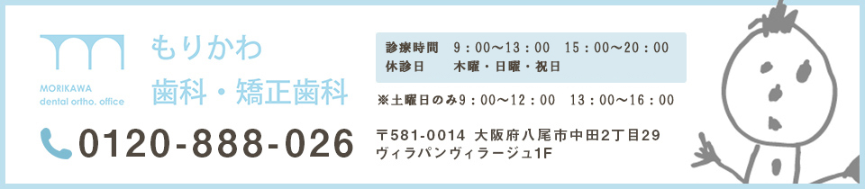 MOROKAWA DENTAL ORTHO.OFFICE もりかわ歯科・矯正歯科 072-943-0418 診療時間 10:00～13:00 15:00～20:00 日曜・祝日 10:00～18:00 (昼休みなし) 日曜・祝日は不定休 お電話またはHPでご確認ください〒581-0014 大阪府八尾市中田2丁目29 ヴィラパンヴィラージュ1F