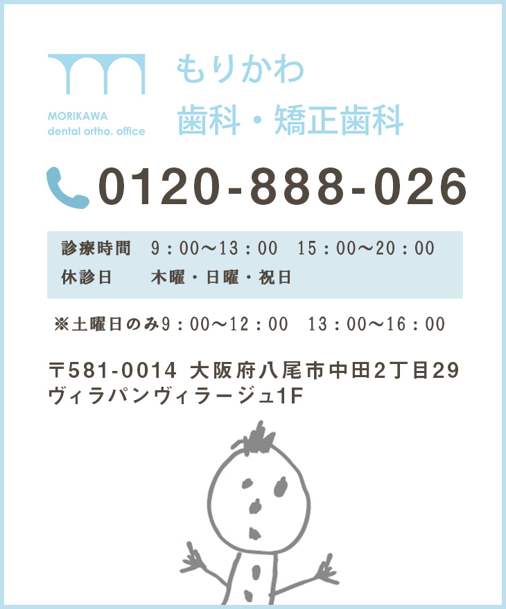 MOROKAWA DENTAL ORTHO.OFFICE もりかわ歯科・矯正歯科 072-943-0418 診療時間 10:00～13:00 15:00～20:00 日曜・祝日 10:00～18:00 (昼休みなし) 日曜・祝日は不定休 お電話またはHPでご確認ください〒581-0014 大阪府八尾市中田2丁目29 ヴィラパンヴィラージュ1F